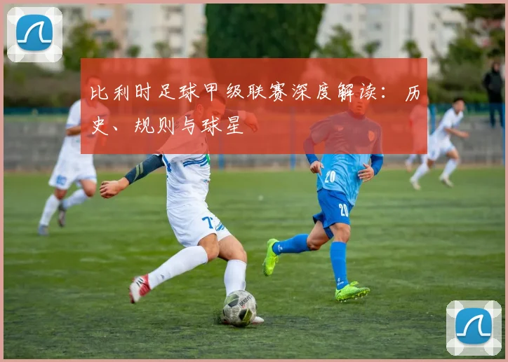 比利时足球甲级联赛深度解读：历史、规则与球星